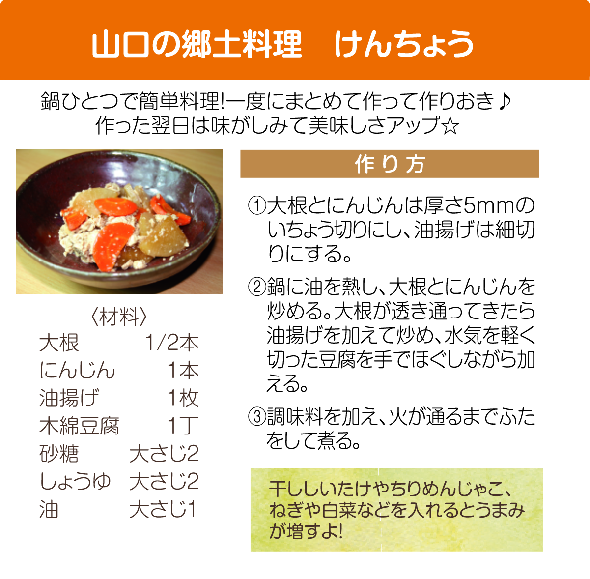 やまぐちの郷土料理：けんちょう
					レシピ：大根とニンジンは厚さ5mmのいちょうギリにし、油あげは細切りにする。
					2,鍋に油を熱し、大根とニンジンを痛める。大根が透き通ってきたら油揚げを加えて炒め、水気を軽くきった豆腐を手でほぐしながら加える。
					3,調味料を加え、火が通るまで蓋をして煮る。干しシイタケやちりめんじゃこ、ねぎや白菜などをいれるとうまみが増すよ！